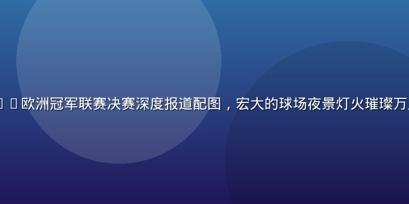 ky体育2026欧洲冠军联赛决赛深度报道配图，宏大的球场夜景灯火璀璨万人空巷氛围震撼